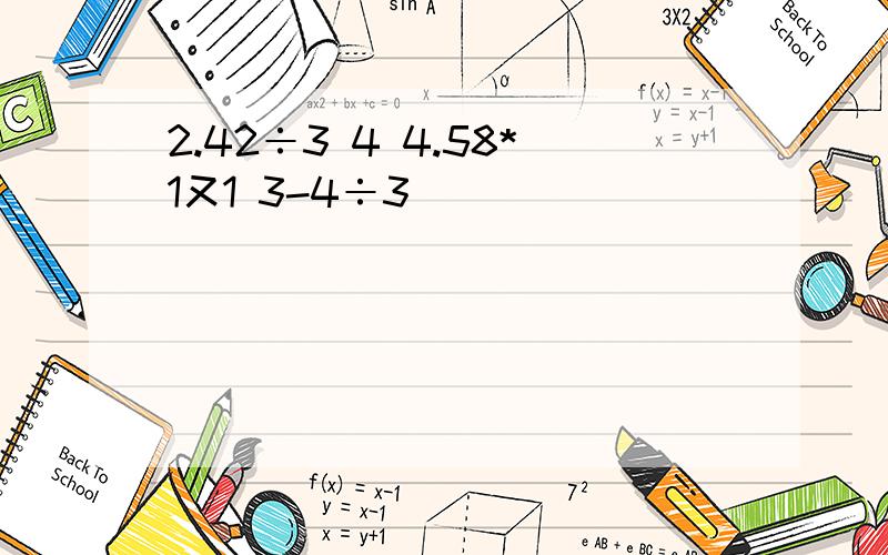 2.42÷3 4 4.58*1又1 3-4÷3