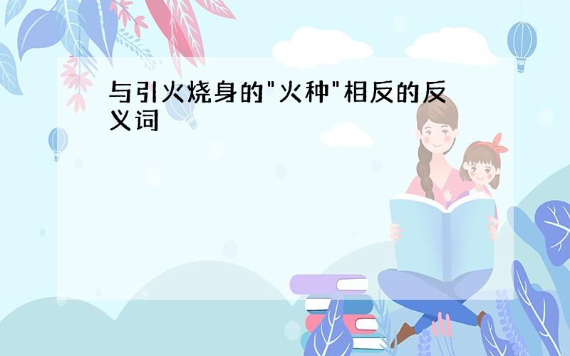 与引火烧身的"火种"相反的反义词