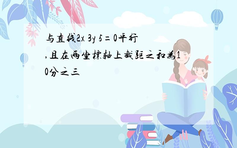 与直线2x 3y 5=0平行,且在两坐标轴上截距之和为10分之三