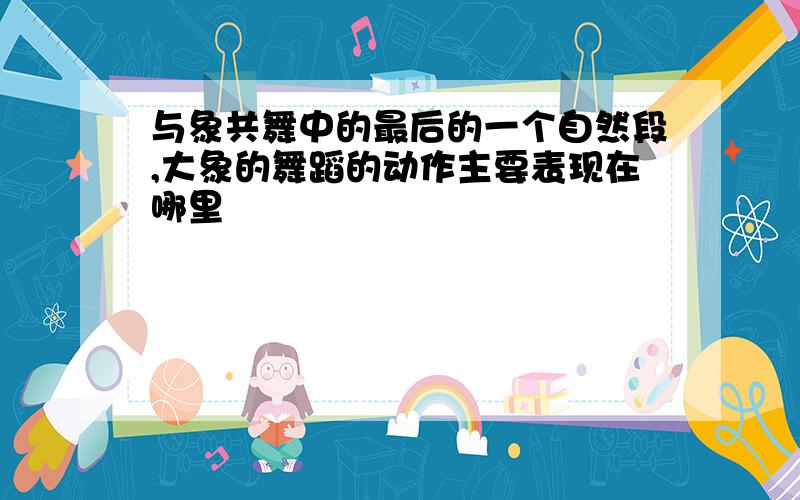 与象共舞中的最后的一个自然段,大象的舞蹈的动作主要表现在哪里