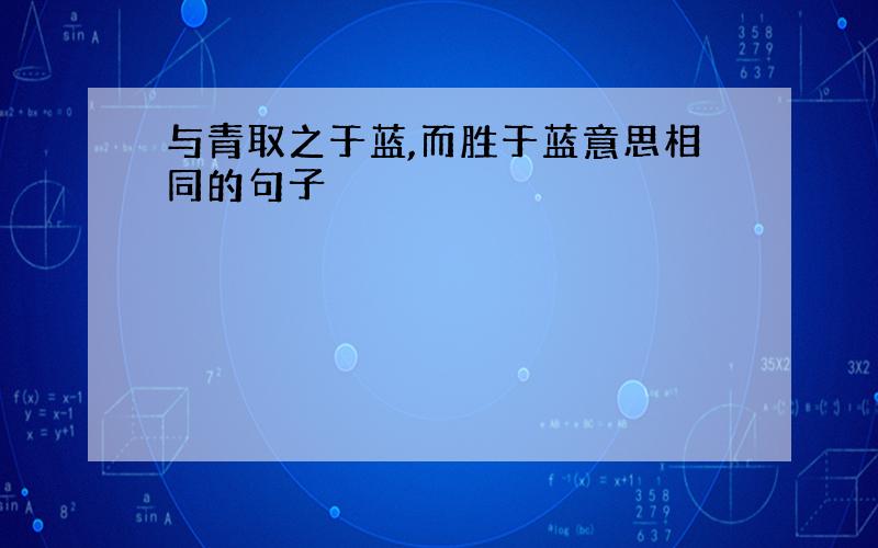 与青取之于蓝,而胜于蓝意思相同的句子