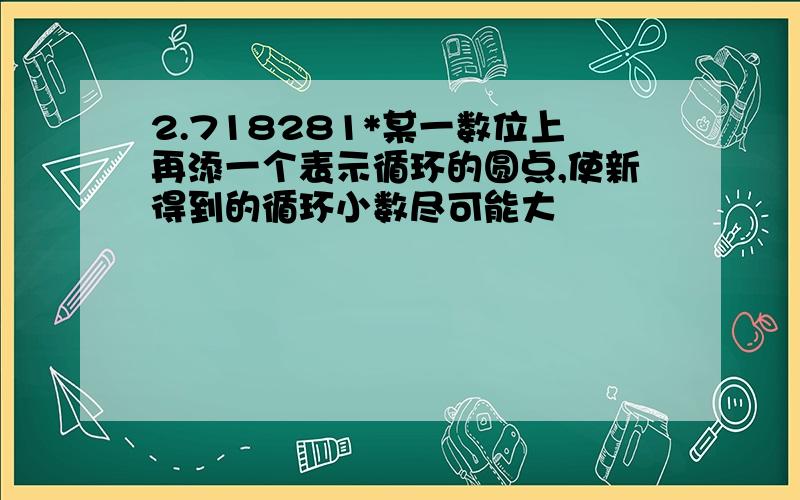 2.718281*某一数位上再添一个表示循环的圆点,使新得到的循环小数尽可能大