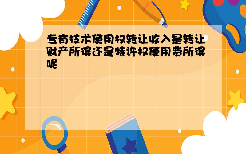 专有技术使用权转让收入是转让财产所得还是特许权使用费所得呢