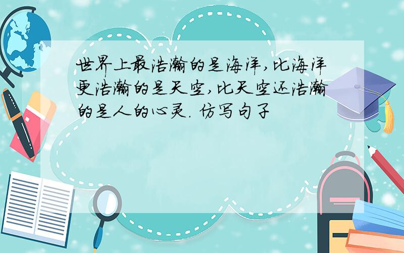 世界上最浩瀚的是海洋,比海洋更浩瀚的是天空,比天空还浩瀚的是人的心灵. 仿写句子