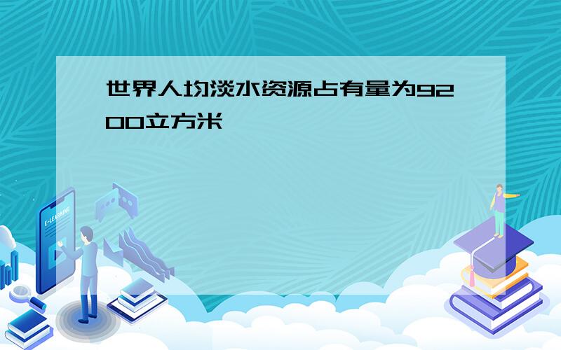 世界人均淡水资源占有量为9200立方米