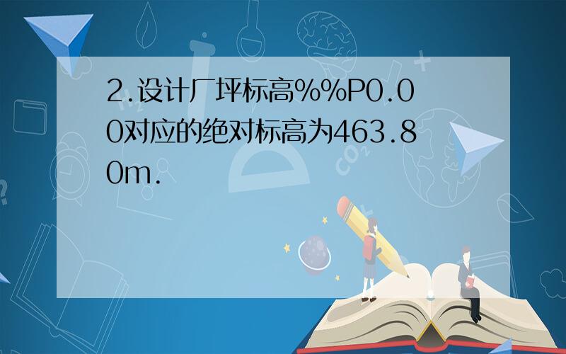 2.设计厂坪标高%%P0.00对应的绝对标高为463.80m.