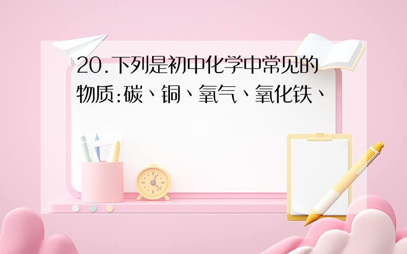 20.下列是初中化学中常见的物质:碳丶铜丶氧气丶氧化铁丶