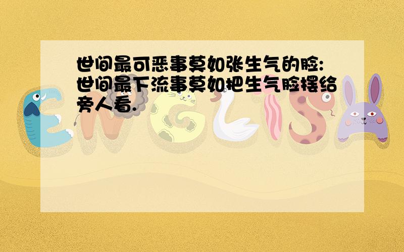 世间最可恶事莫如张生气的脸:世间最下流事莫如把生气脸摆给旁人看.