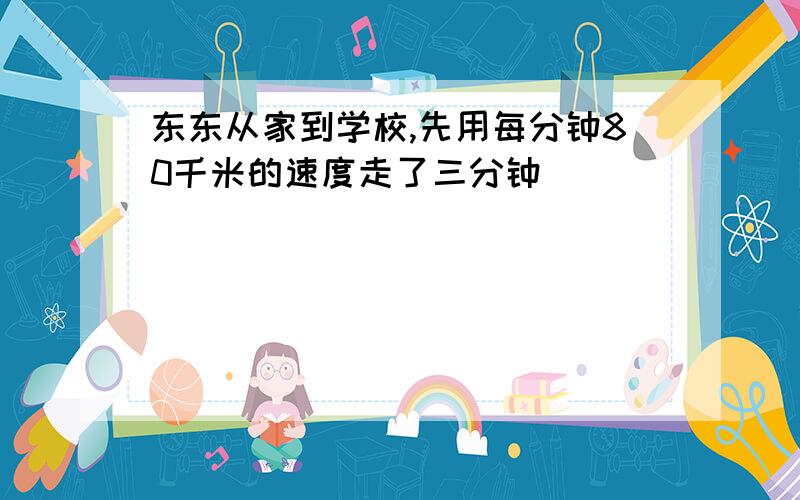 东东从家到学校,先用每分钟80千米的速度走了三分钟