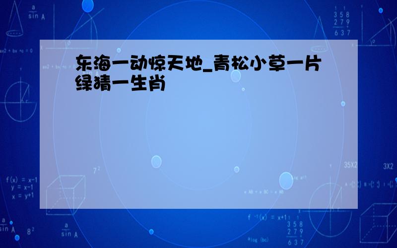 东海一动惊天地_青松小草一片绿猜一生肖