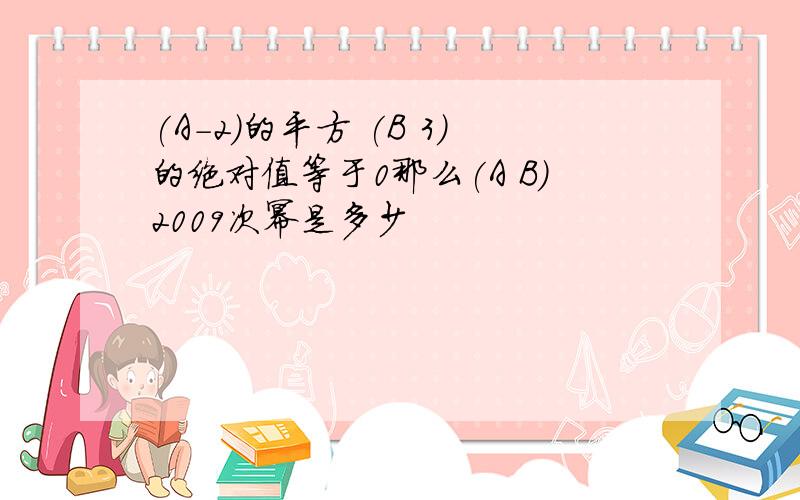 (A-2)的平方 (B 3)的绝对值等于0那么(A B)2009次幂是多少