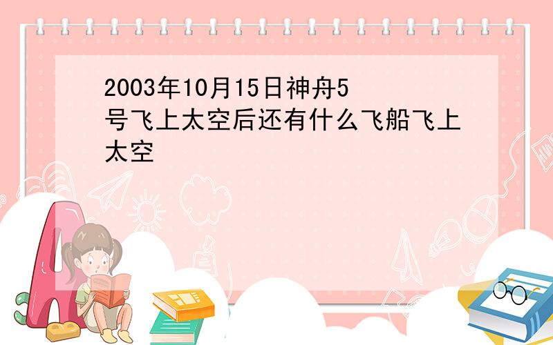 2003年10月15日神舟5号飞上太空后还有什么飞船飞上太空