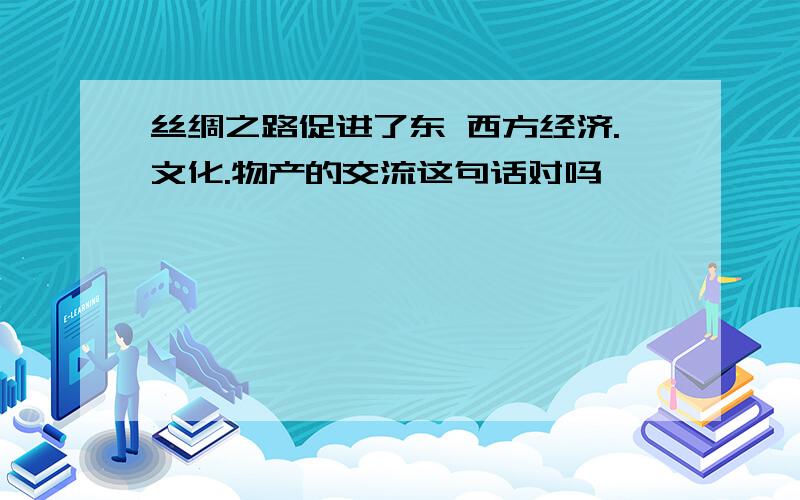 丝绸之路促进了东 西方经济.文化.物产的交流这句话对吗