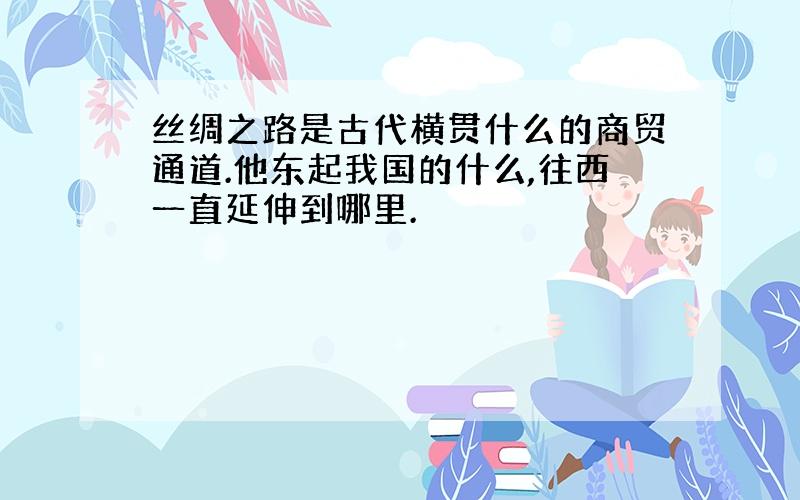 丝绸之路是古代横贯什么的商贸通道.他东起我国的什么,往西一直延伸到哪里.