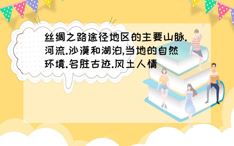 丝绸之路途径地区的主要山脉.河流.沙漠和湖泊,当地的自然环境.名胜古迹.风土人情