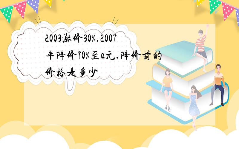 2003涨价30%,2007年降价70%至a元,降价前的价格是多少