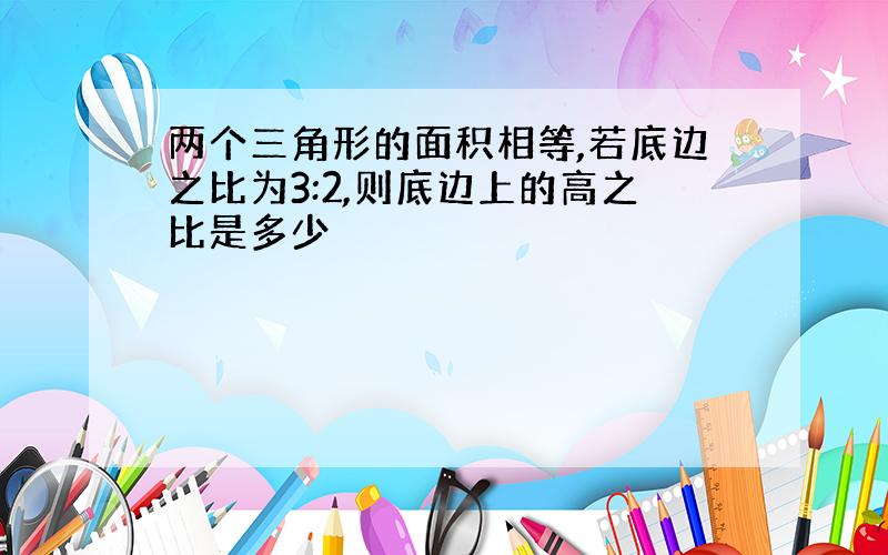 两个三角形的面积相等,若底边之比为3:2,则底边上的高之比是多少