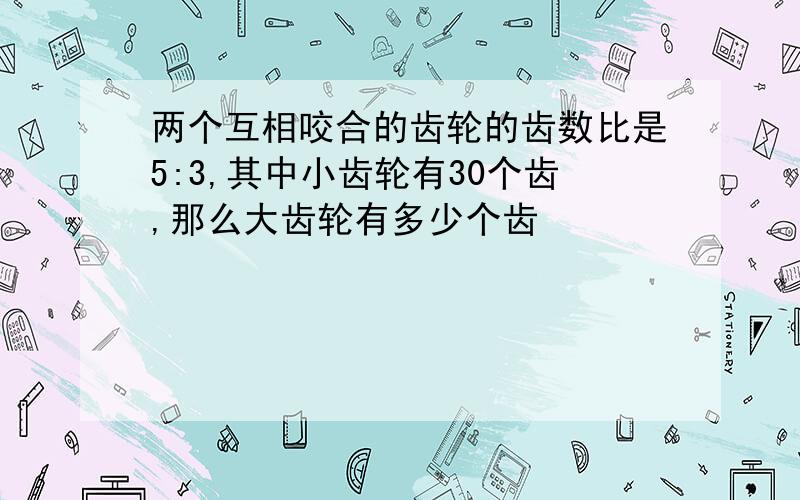 两个互相咬合的齿轮的齿数比是5:3,其中小齿轮有30个齿,那么大齿轮有多少个齿