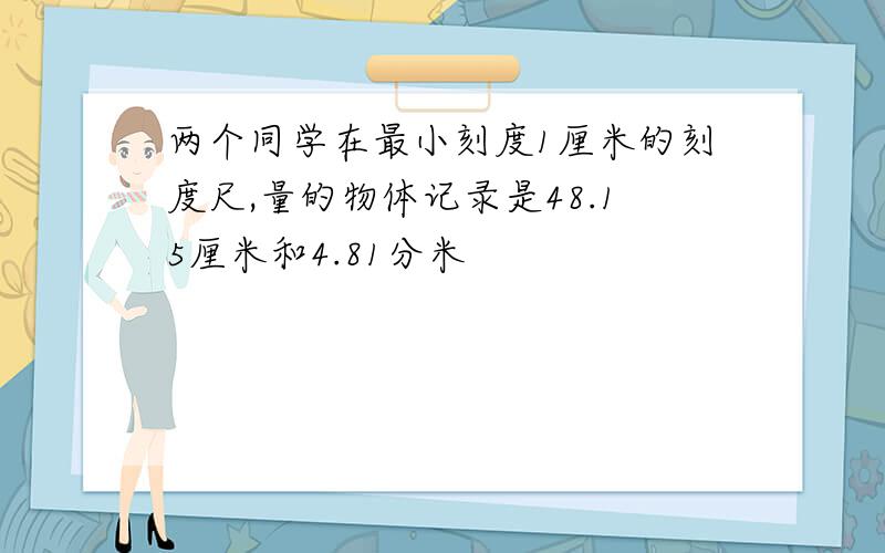 两个同学在最小刻度1厘米的刻度尺,量的物体记录是48.15厘米和4.81分米