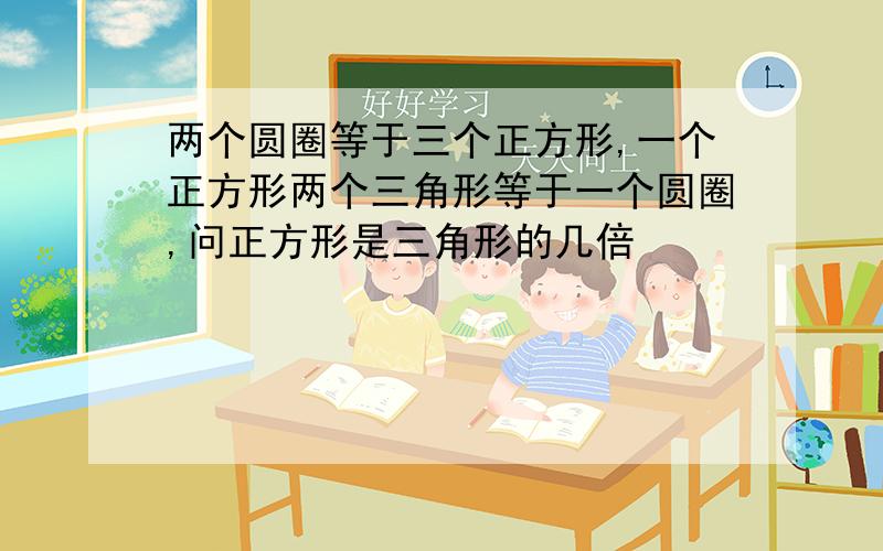 两个圆圈等于三个正方形,一个正方形两个三角形等于一个圆圈,问正方形是三角形的几倍