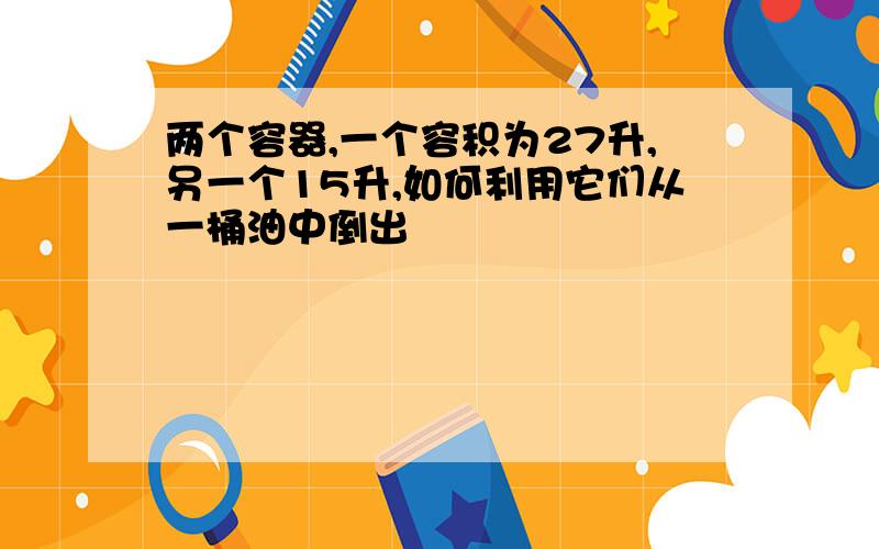 两个容器,一个容积为27升,另一个15升,如何利用它们从一桶油中倒出