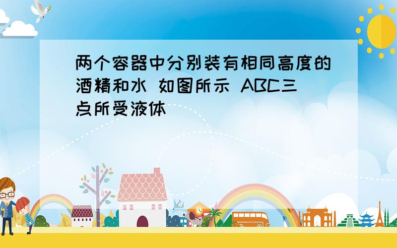 两个容器中分别装有相同高度的酒精和水 如图所示 ABC三点所受液体