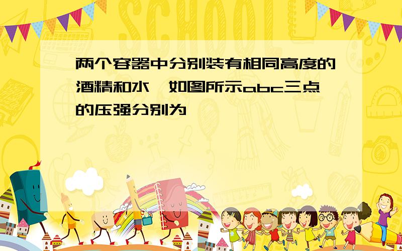 两个容器中分别装有相同高度的酒精和水,如图所示abc三点的压强分别为