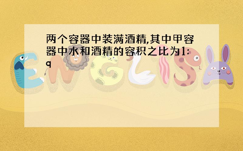 两个容器中装满酒精,其中甲容器中水和酒精的容积之比为1:q