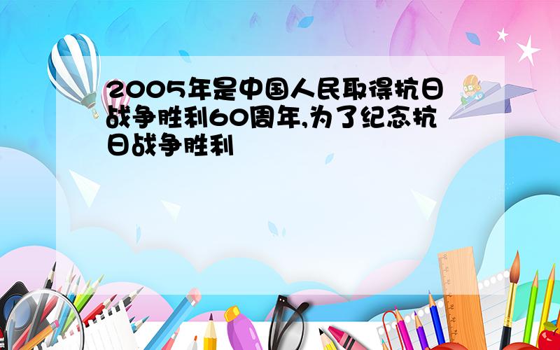 2005年是中国人民取得抗日战争胜利60周年,为了纪念抗日战争胜利