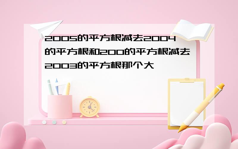 2005的平方根减去2004的平方根和200的平方根减去2003的平方根那个大