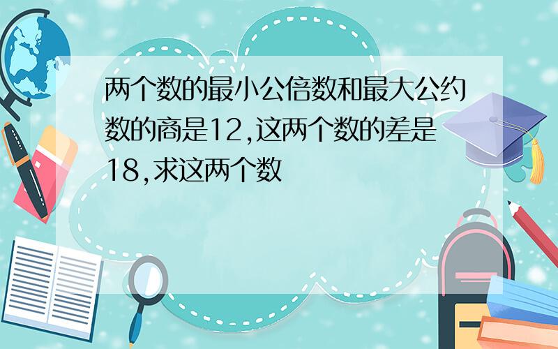 两个数的最小公倍数和最大公约数的商是12,这两个数的差是18,求这两个数