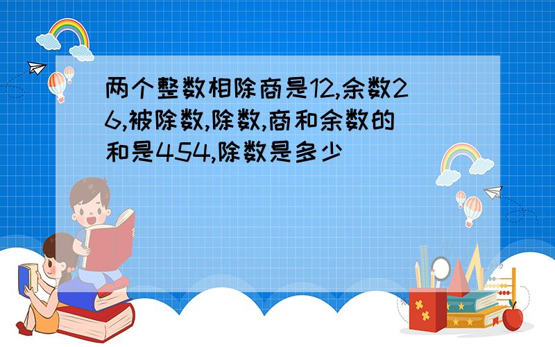 两个整数相除商是12,余数26,被除数,除数,商和余数的和是454,除数是多少