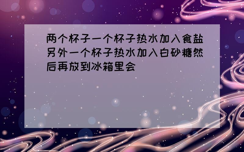 两个杯子一个杯子热水加入食盐另外一个杯子热水加入白砂糖然后再放到冰箱里会