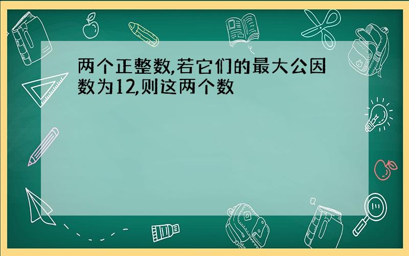 两个正整数,若它们的最大公因数为12,则这两个数