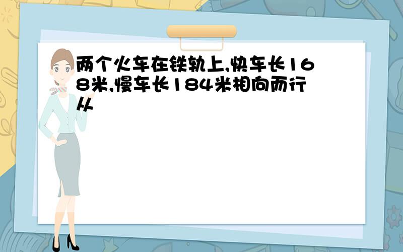 两个火车在铁轨上,快车长168米,慢车长184米相向而行从