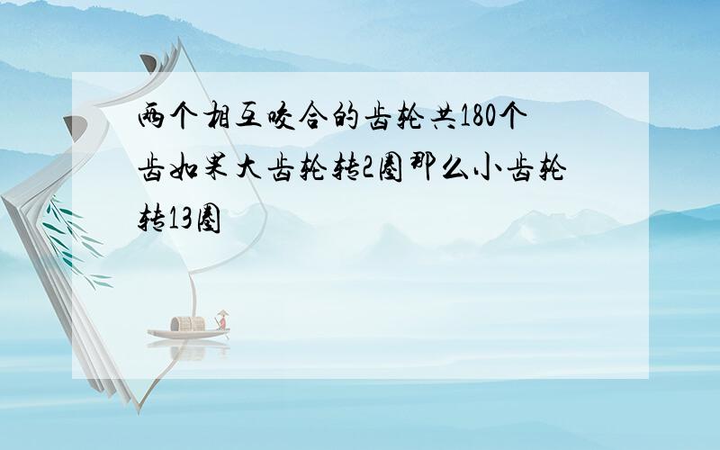 两个相互咬合的齿轮共180个齿如果大齿轮转2圈那么小齿轮转13圈