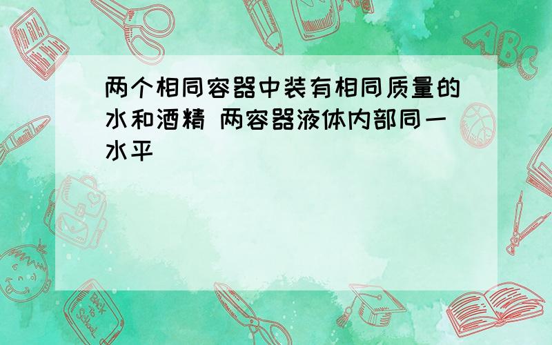 两个相同容器中装有相同质量的水和酒精 两容器液体内部同一水平