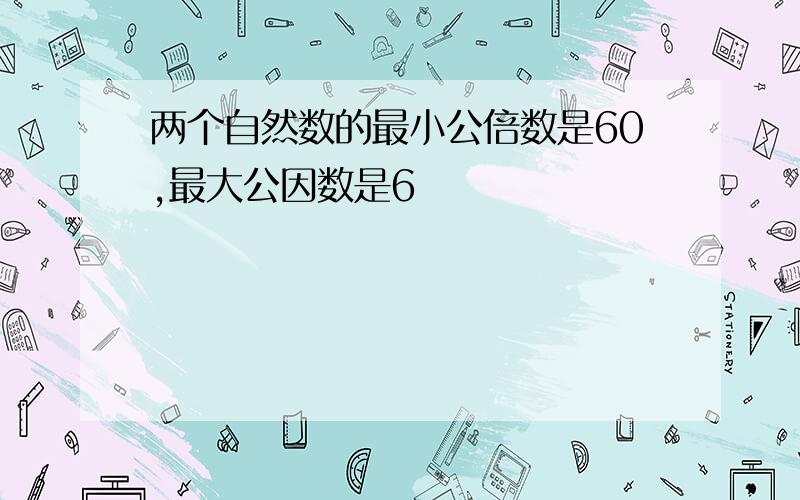 两个自然数的最小公倍数是60,最大公因数是6