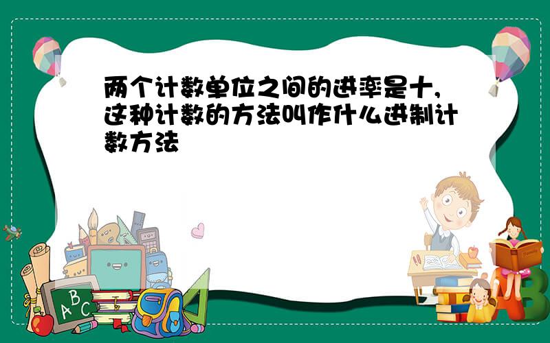 两个计数单位之间的进率是十,这种计数的方法叫作什么进制计数方法