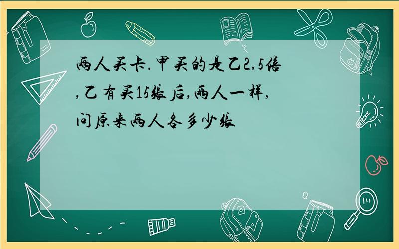 两人买卡.甲买的是乙2,5倍,乙有买15张后,两人一样,问原来两人各多少张