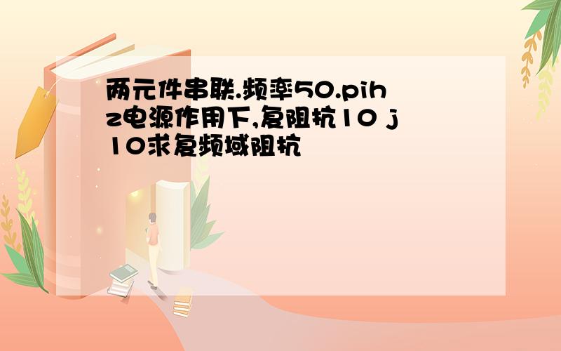 两元件串联.频率50.pihz电源作用下,复阻抗10 j10求复频域阻抗