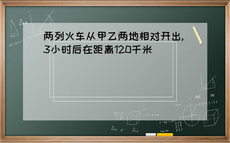 两列火车从甲乙两地相对开出,3小时后在距离120千米