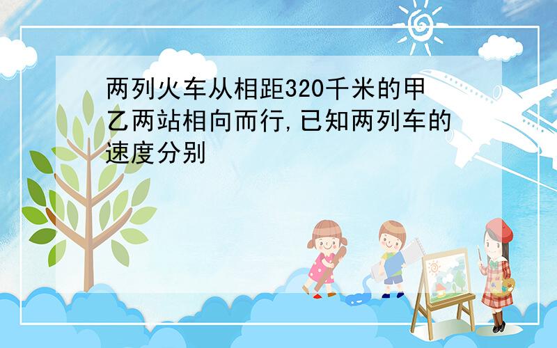 两列火车从相距320千米的甲乙两站相向而行,已知两列车的速度分别