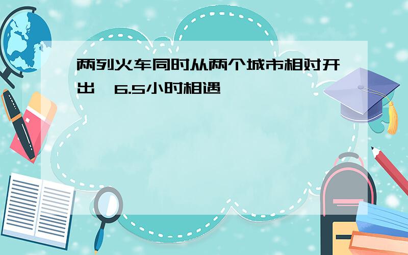 两列火车同时从两个城市相对开出,6.5小时相遇