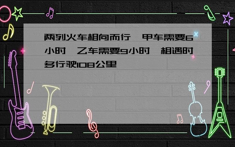 两列火车相向而行,甲车需要6小时,乙车需要9小时,相遇时多行驶108公里