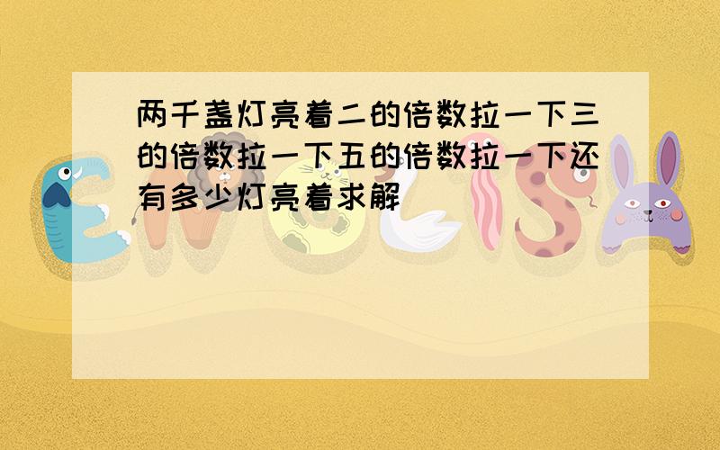 两千盏灯亮着二的倍数拉一下三的倍数拉一下五的倍数拉一下还有多少灯亮着求解