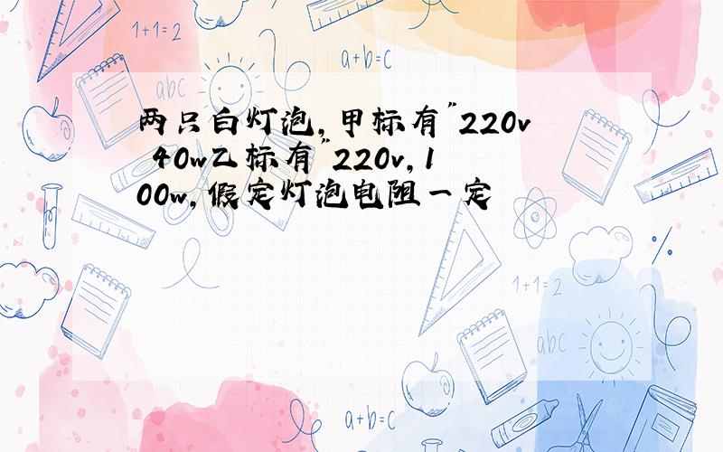 两只白灯泡,甲标有"220v 40w乙标有"220v,100w,假定灯泡电阻一定