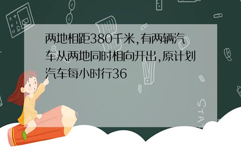 两地相距380千米,有两辆汽车从两地同时相向开出,原计划汽车每小时行36