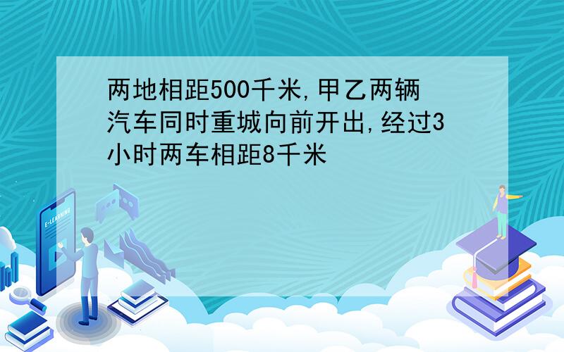 两地相距500千米,甲乙两辆汽车同时重城向前开出,经过3小时两车相距8千米