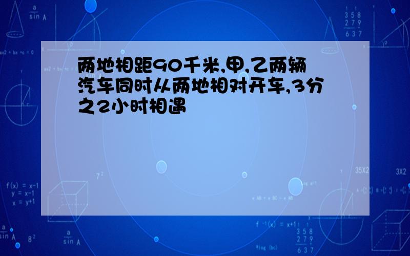 两地相距90千米,甲,乙两辆汽车同时从两地相对开车,3分之2小时相遇